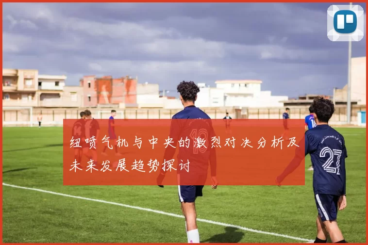 纽喷气机与中央的激烈对决分析及未来发展趋势探讨