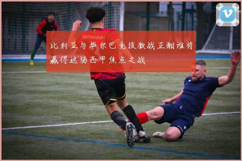 比利亚与毕尔巴竞技激战正酣谁将赢得这场西甲焦点之战