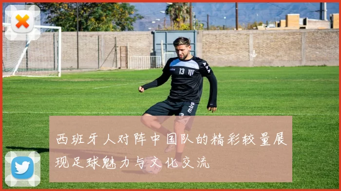 西班牙人对阵中国队的精彩较量展现足球魅力与文化交流