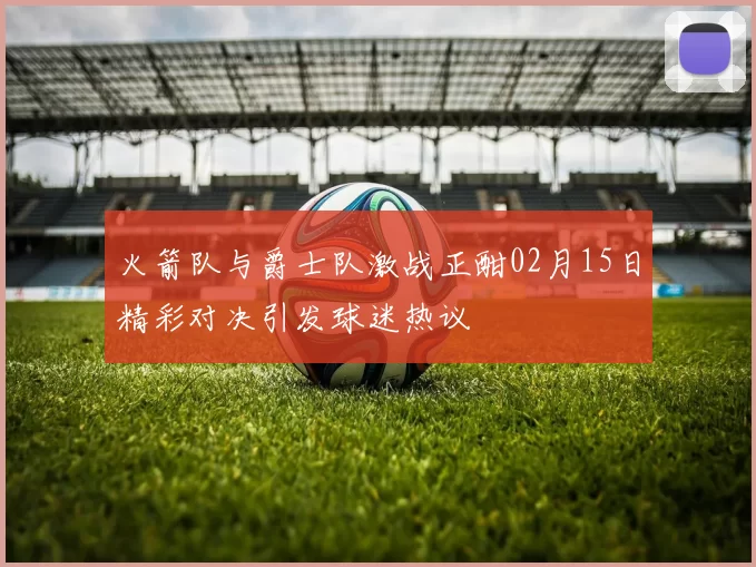 火箭队与爵士队激战正酣02月15日精彩对决引发球迷热议