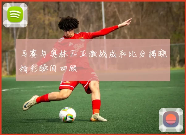 马赛与奥林匹亚激战成和比分揭晓精彩瞬间回顾