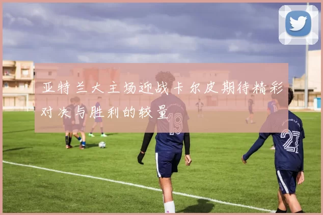 亚特兰大主场迎战卡尔皮期待精彩对决与胜利的较量