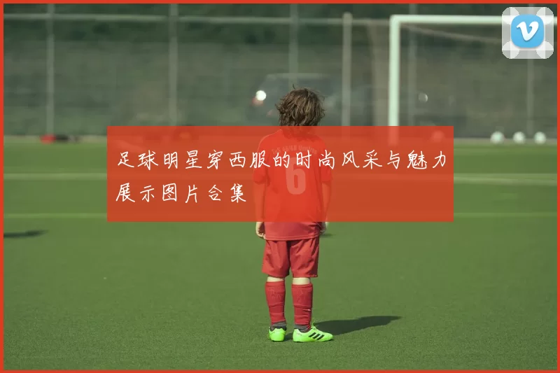 足球明星穿西服的时尚风采与魅力展示图片合集