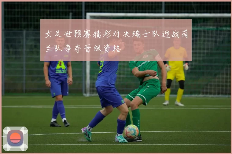 女足世预赛精彩对决瑞士队迎战荷兰队争夺晋级资格