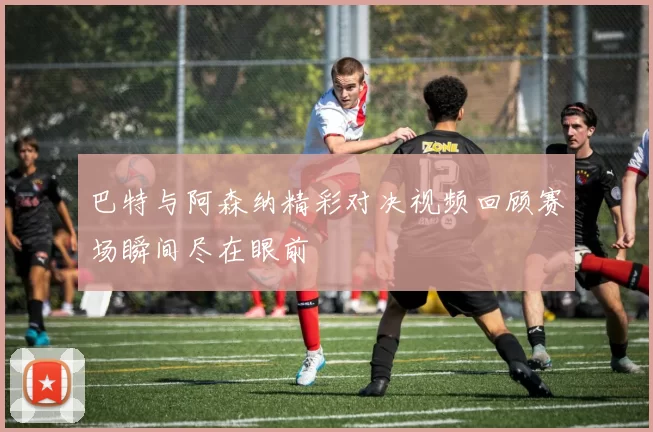 巴特与阿森纳精彩对决视频回顾赛场瞬间尽在眼前