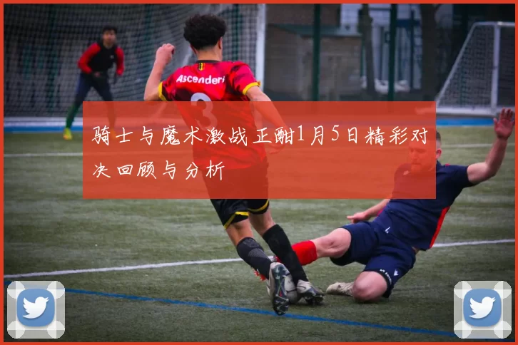 骑士与魔术激战正酣1月5日精彩对决回顾与分析
