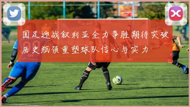 国足迎战叙利亚全力争胜期待突破历史瓶颈重塑球队信心与实力