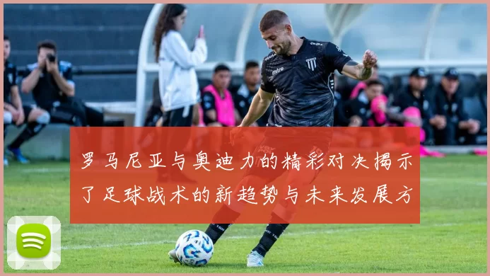 罗马尼亚与奥迪力的精彩对决揭示了足球战术的新趋势与未来发展方向