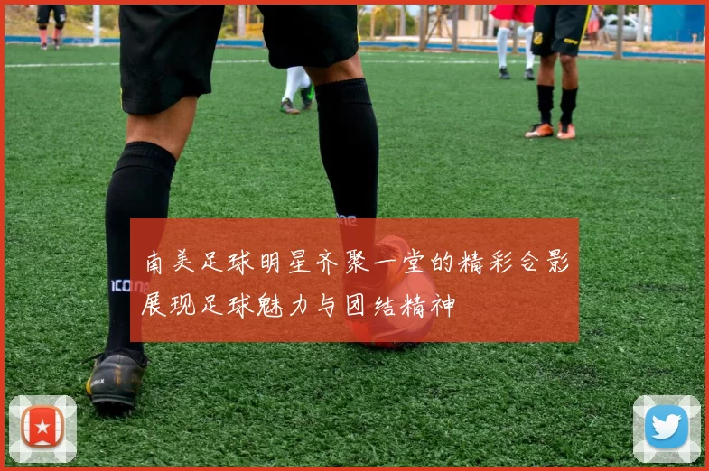 南美足球明星齐聚一堂的精彩合影展现足球魅力与团结精神