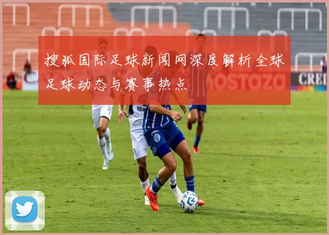 搜狐国际足球新闻网深度解析全球足球动态与赛事热点